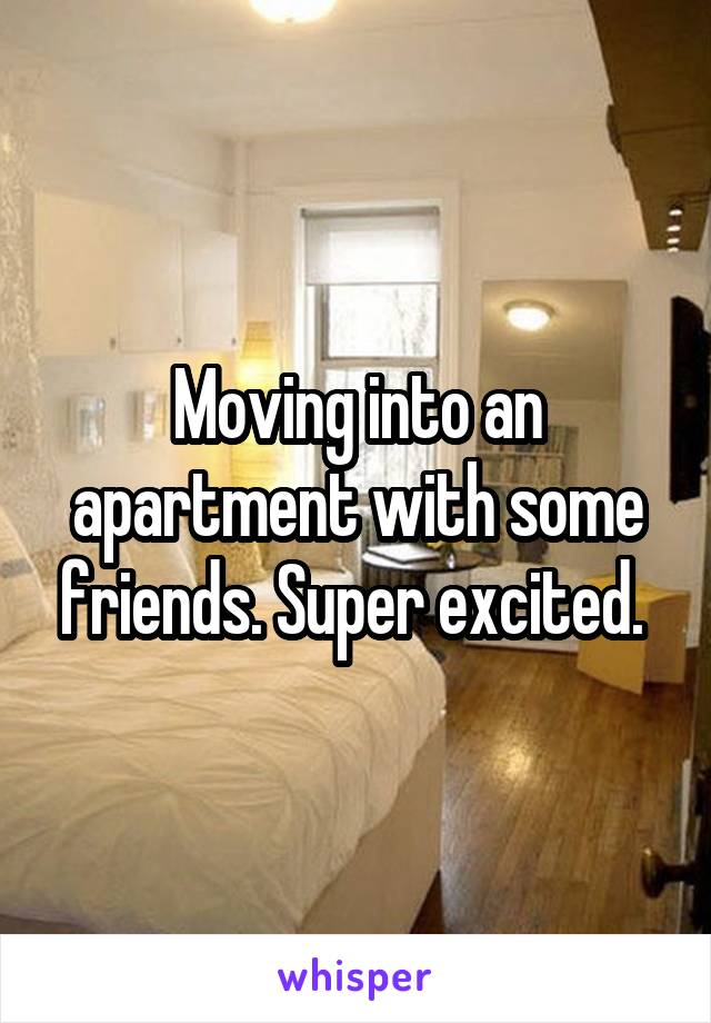 Moving into an apartment with some friends. Super excited. 