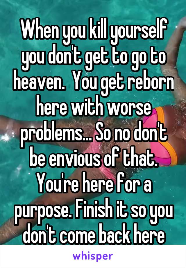 When you kill yourself you don't get to go to heaven.  You get reborn here with worse problems... So no don't be envious of that. You're here for a purpose. Finish it so you don't come back here