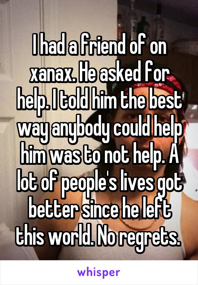 I had a friend of on xanax. He asked for help. I told him the best way anybody could help him was to not help. A lot of people's lives got better since he left this world. No regrets. 