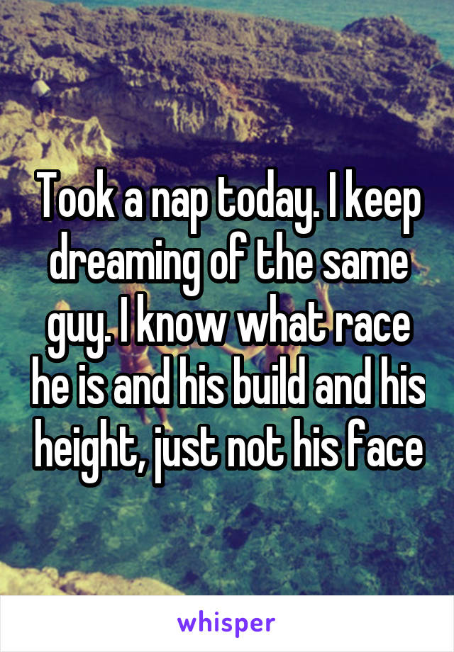 Took a nap today. I keep dreaming of the same guy. I know what race he is and his build and his height, just not his face