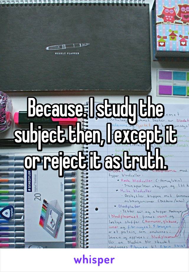 Because. I study the subject then, I except it or reject it as truth.