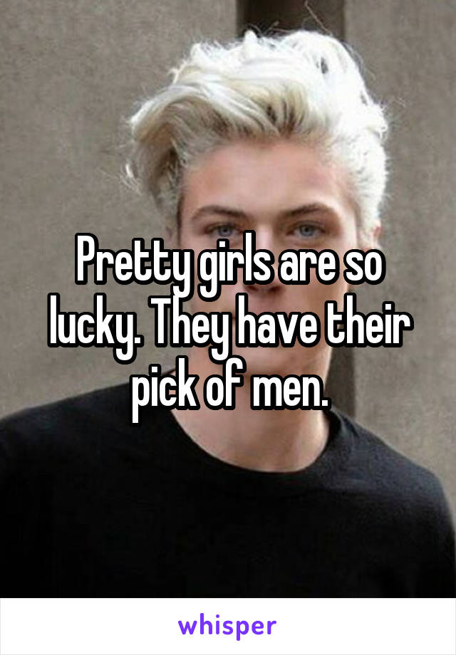 Pretty girls are so lucky. They have their pick of men.