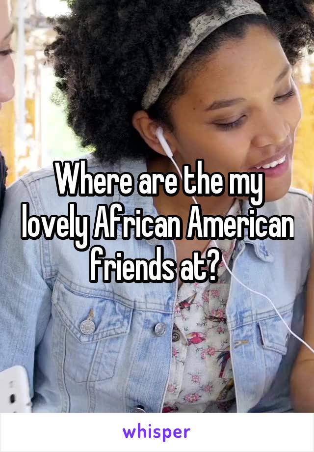 Where are the my lovely African American friends at? 