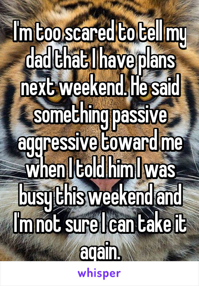 I'm too scared to tell my dad that I have plans next weekend. He said something passive aggressive toward me when I told him I was busy this weekend and I'm not sure I can take it again.