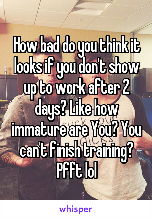 How bad do you think it looks if you don't show up to work after 2 days? Like how immature are You? You can't finish training? Pfft lol