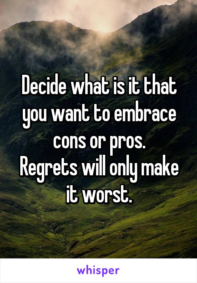 Decide what is it that you want to embrace cons or pros.
Regrets will only make it worst.
