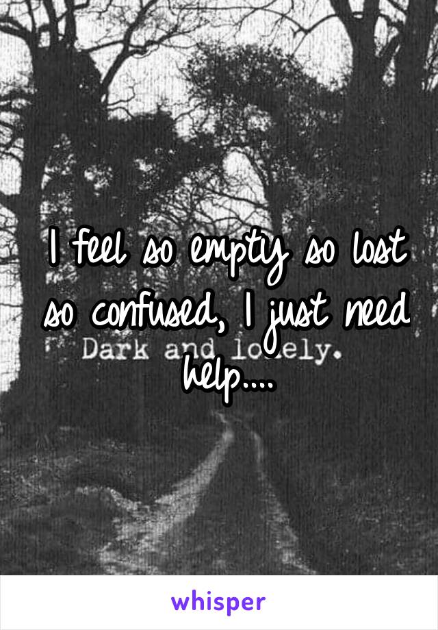 I feel so empty so lost so confused, I just need help....
