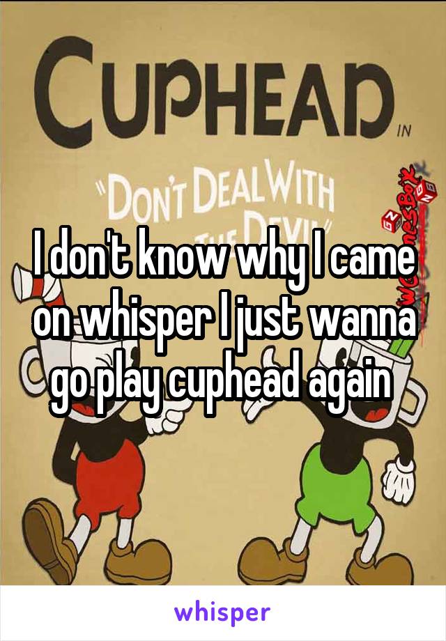 I don't know why I came on whisper I just wanna go play cuphead again 