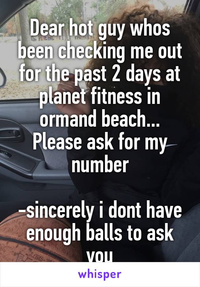 Dear hot guy whos been checking me out for the past 2 days at planet fitness in ormand beach... Please ask for my number

-sincerely i dont have enough balls to ask you