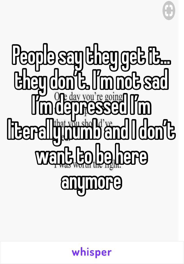 People say they get it... they don’t. I’m not sad I’m depressed I’m literally numb and I don’t want to be here anymore