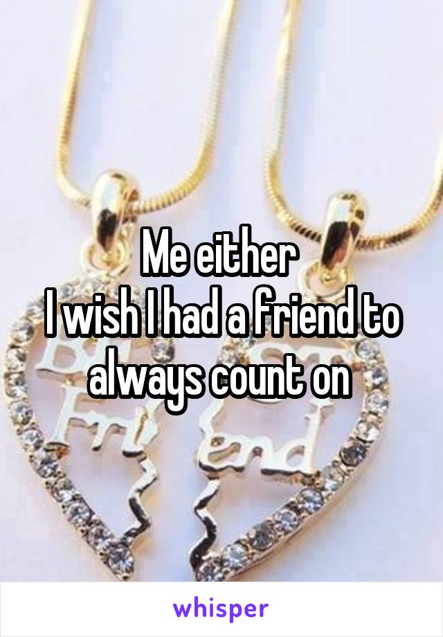 Me either 
I wish I had a friend to always count on 