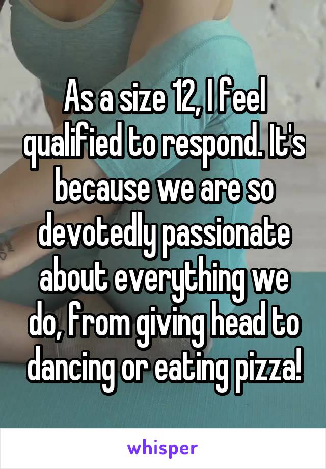 As a size 12, I feel qualified to respond. It's because we are so devotedly passionate about everything we do, from giving head to dancing or eating pizza!