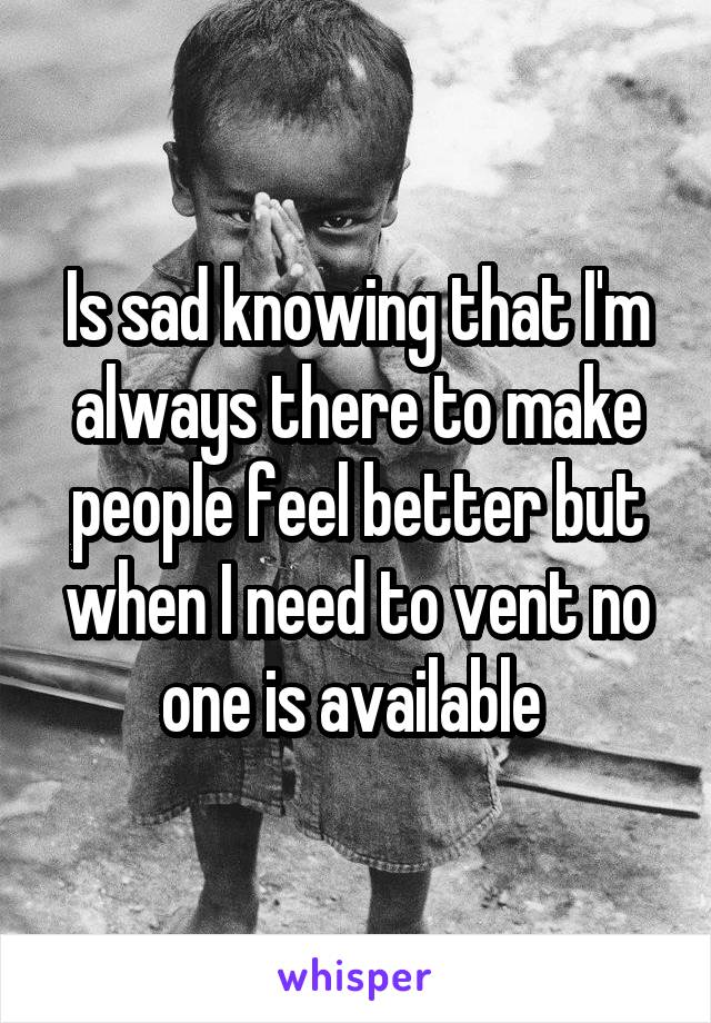 Is sad knowing that I'm always there to make people feel better but when I need to vent no one is available 