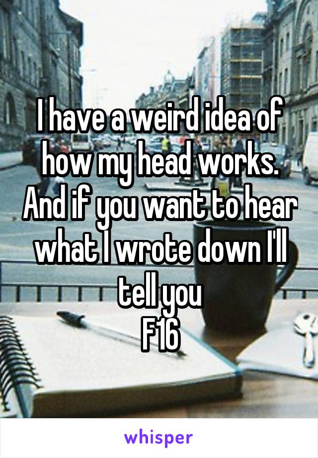 I have a weird idea of how my head works. And if you want to hear what I wrote down I'll tell you
F16