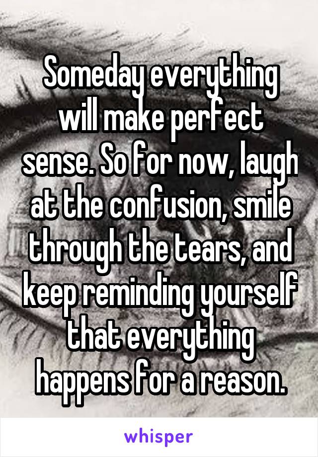 Someday everything will make perfect sense. So for now, laugh at the confusion, smile through the tears, and keep reminding yourself that everything happens for a reason.