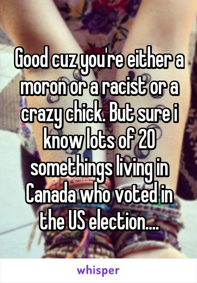 Good cuz you're either a moron or a racist or a crazy chick. But sure i know lots of 20 somethings living in Canada who voted in the US election....