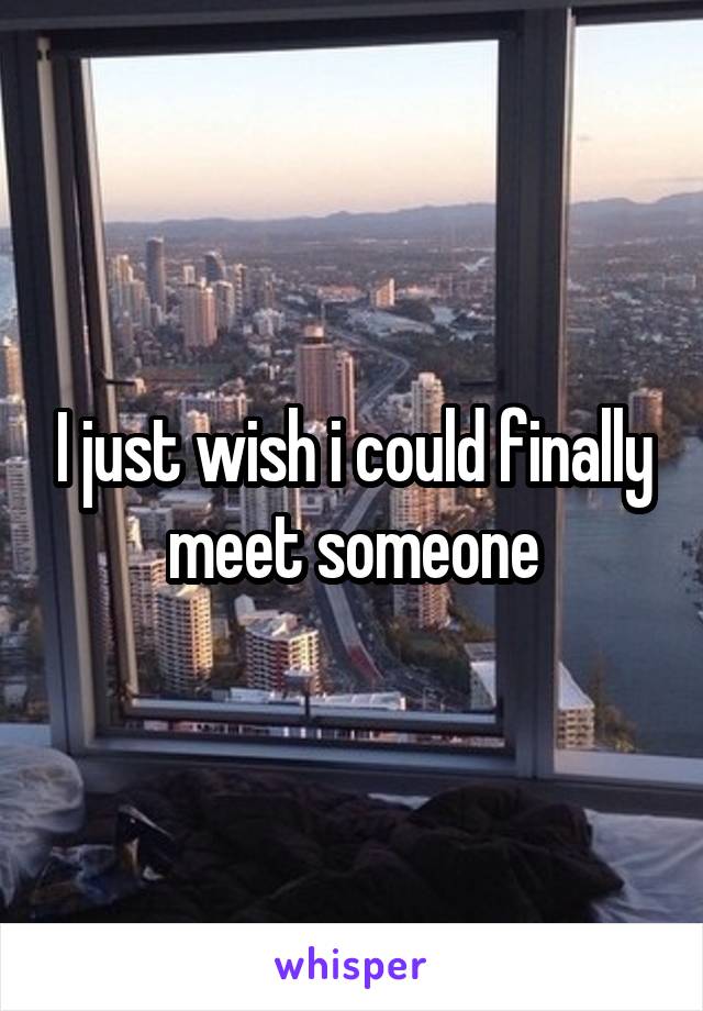 I just wish i could finally meet someone