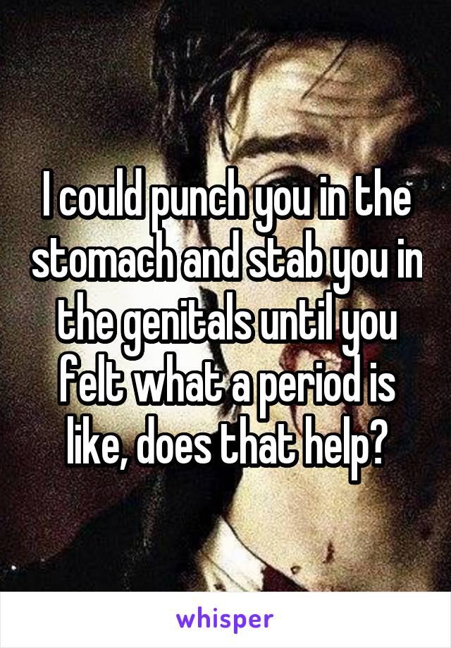 I could punch you in the stomach and stab you in the genitals until you felt what a period is like, does that help?