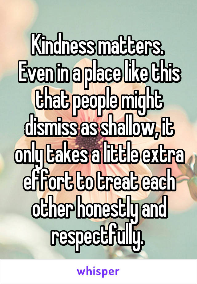 Kindness matters. 
Even in a place like this that people might dismiss as shallow, it only takes a little extra effort to treat each other honestly and respectfully. 