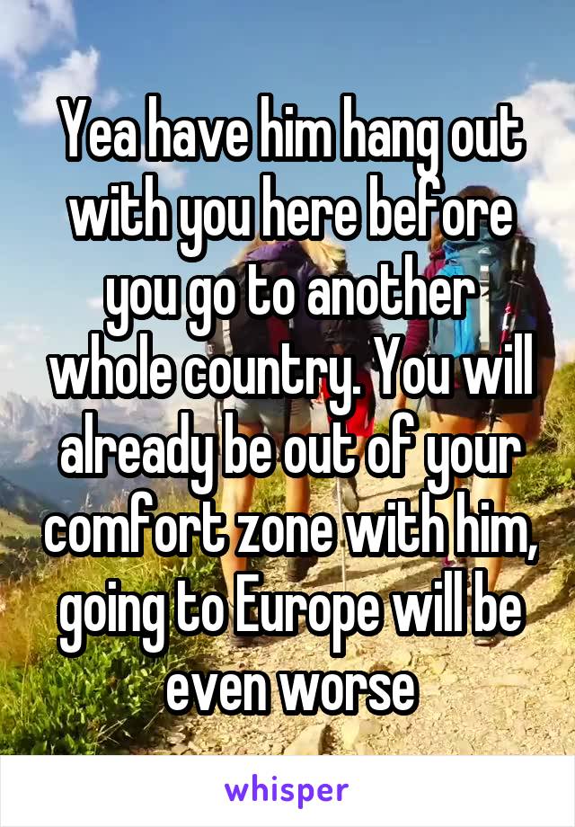 Yea have him hang out with you here before you go to another whole country. You will already be out of your comfort zone with him, going to Europe will be even worse
