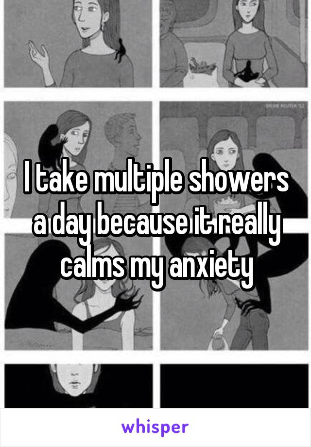 I take multiple showers a day because it really calms my anxiety