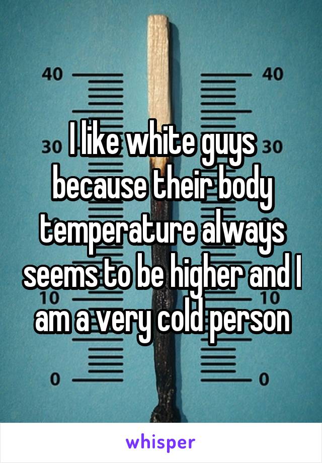I like white guys because their body temperature always seems to be higher and I am a very cold person