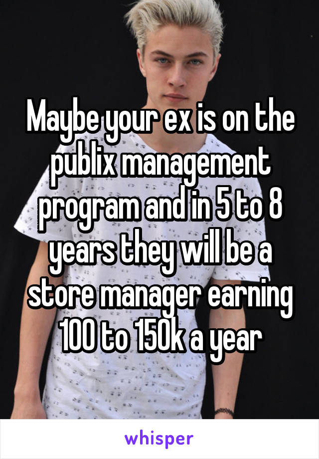 Maybe your ex is on the publix management program and in 5 to 8 years they will be a store manager earning 100 to 150k a year