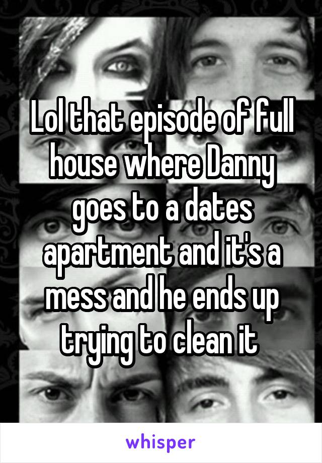 Lol that episode of full house where Danny goes to a dates apartment and it's a mess and he ends up trying to clean it 
