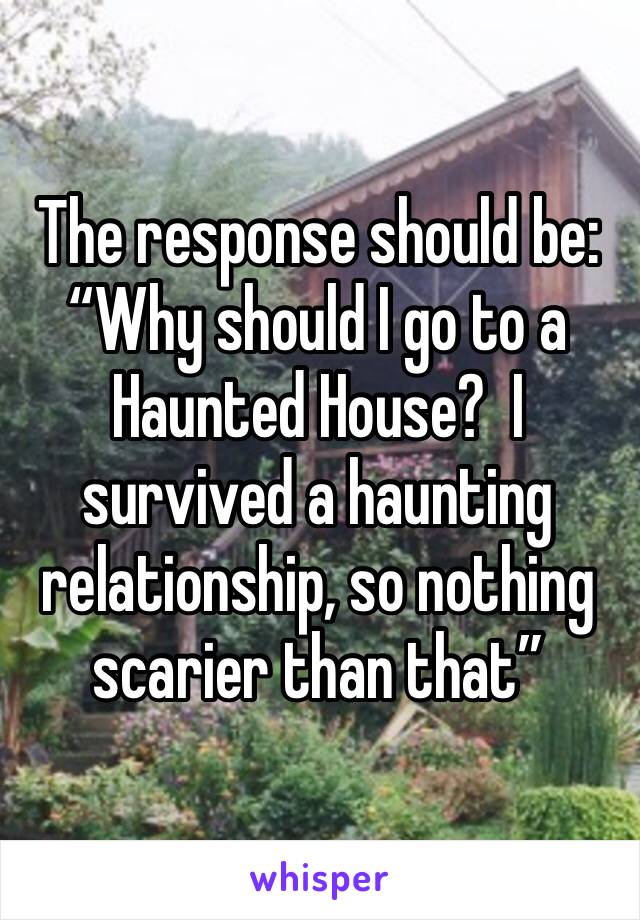 The response should be: “Why should I go to a Haunted House?  I survived a haunting relationship, so nothing scarier than that”