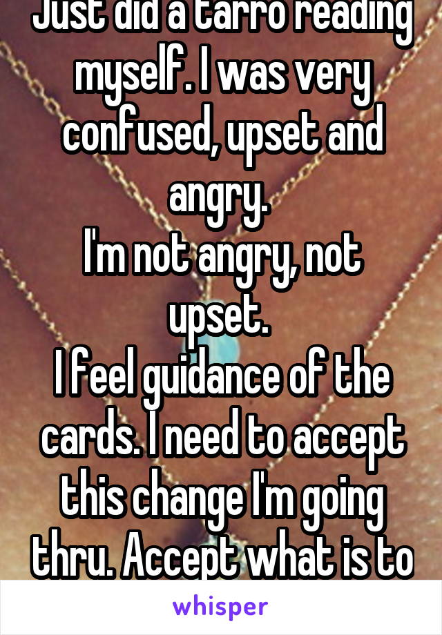Just did a tarro reading myself. I was very confused, upset and angry. 
I'm not angry, not upset. 
I feel guidance of the cards. I need to accept this change I'm going thru. Accept what is to come