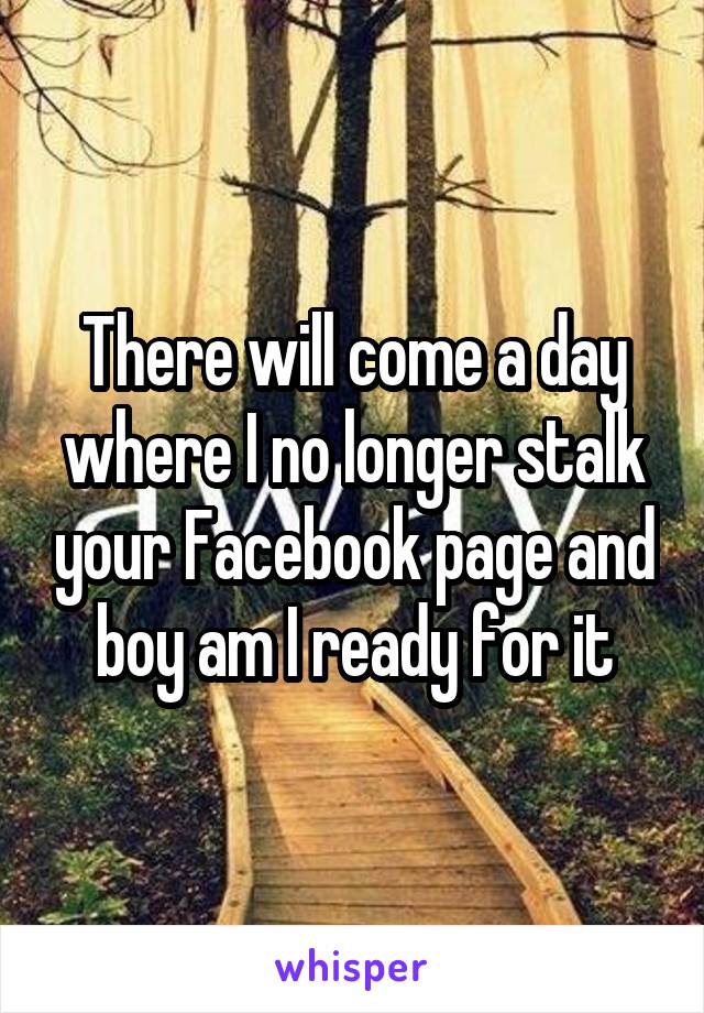 There will come a day where I no longer stalk your Facebook page and boy am I ready for it