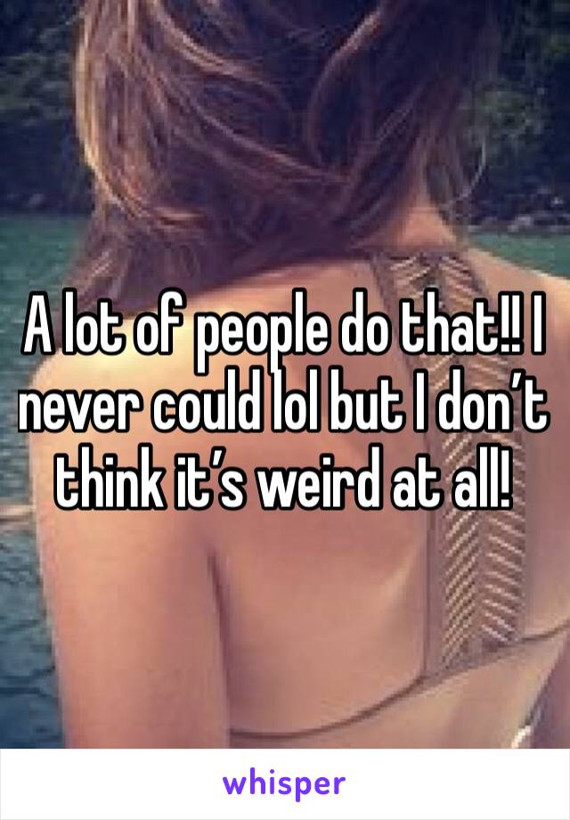 A lot of people do that!! I never could lol but I don’t think it’s weird at all!