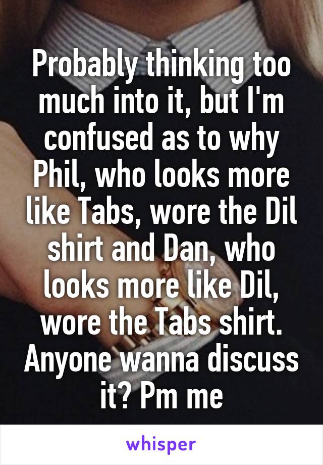 Probably thinking too much into it, but I'm confused as to why Phil, who looks more like Tabs, wore the Dil shirt and Dan, who looks more like Dil, wore the Tabs shirt. Anyone wanna discuss it? Pm me