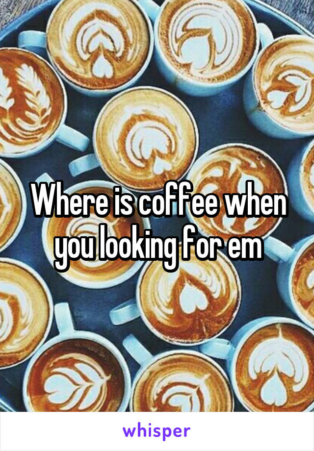Where is coffee when you looking for em