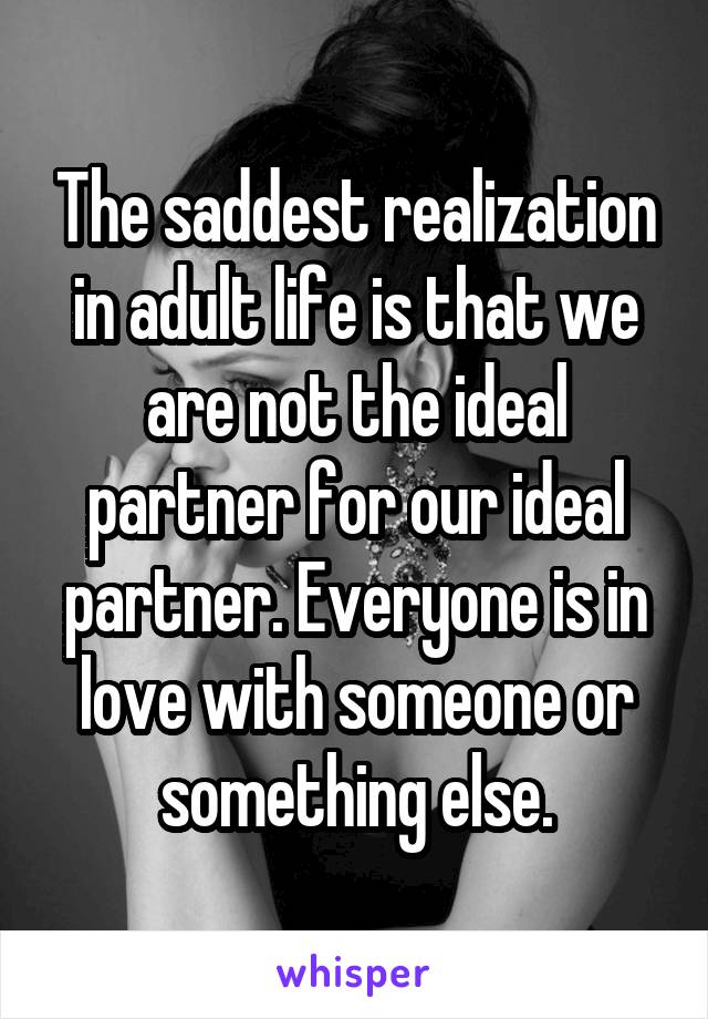The saddest realization in adult life is that we are not the ideal partner for our ideal partner. Everyone is in love with someone or something else.