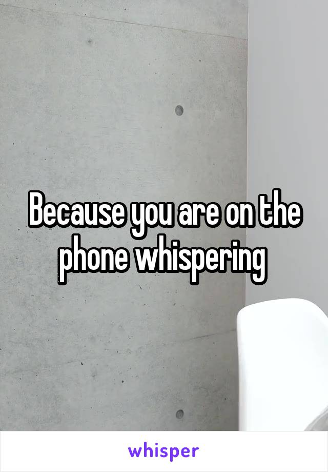 Because you are on the phone whispering 