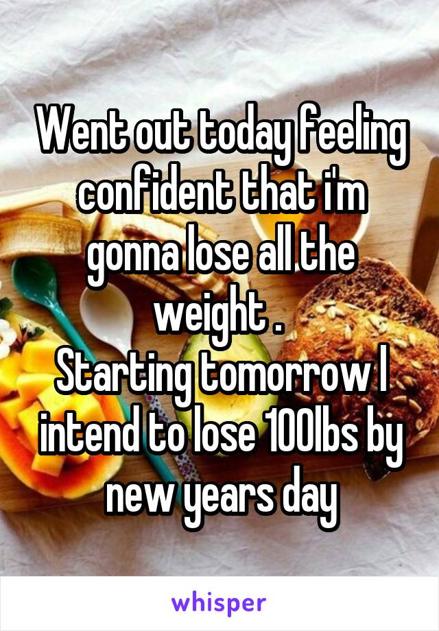 Went out today feeling confident that i'm gonna lose all the weight . 
Starting tomorrow l intend to lose 100lbs by new years day
