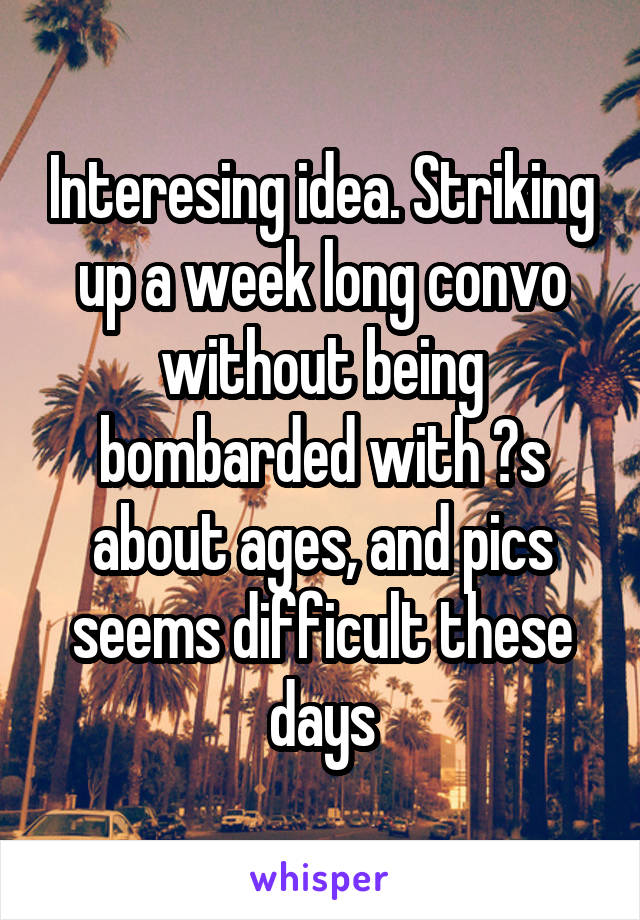 Interesing idea. Striking up a week long convo without being bombarded with ?s about ages, and pics seems difficult these days