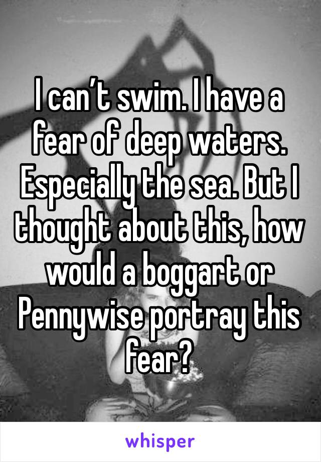 I can’t swim. I have a fear of deep waters. Especially the sea. But I thought about this, how would a boggart or Pennywise portray this fear?