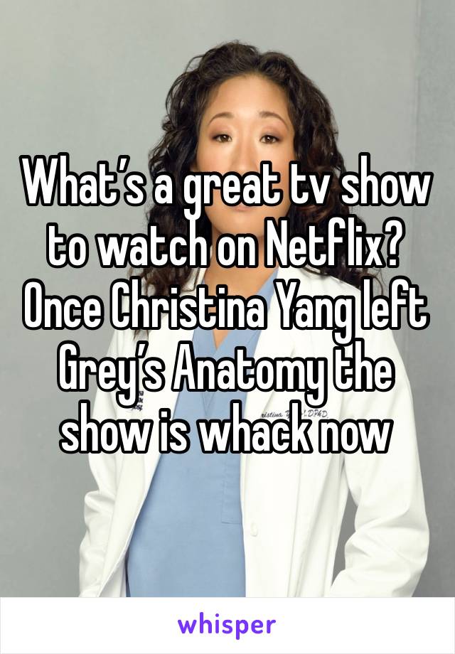 What’s a great tv show to watch on Netflix? Once Christina Yang left Grey’s Anatomy the show is whack now