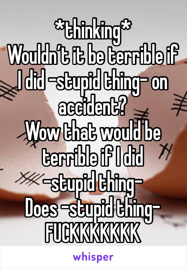 *thinking* 
Wouldn’t it be terrible if I did -stupid thing- on accident?
Wow that would be terrible if I did 
-stupid thing-
Does -stupid thing-
FUCKKKKKKK