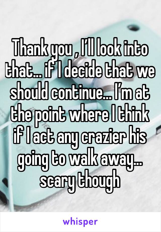 Thank you , I’ll look into that... if I decide that we should continue... I’m at the point where I think if I act any crazier his going to walk away... scary though 