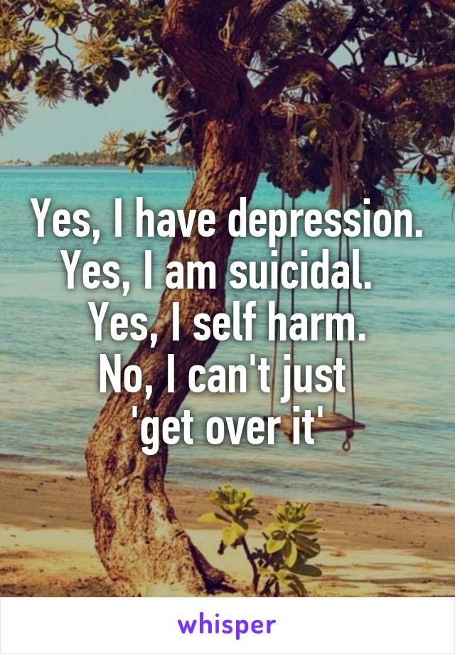 Yes, I have depression. Yes, I am suicidal.  
Yes, I self harm.
No, I can't just 
'get over it'