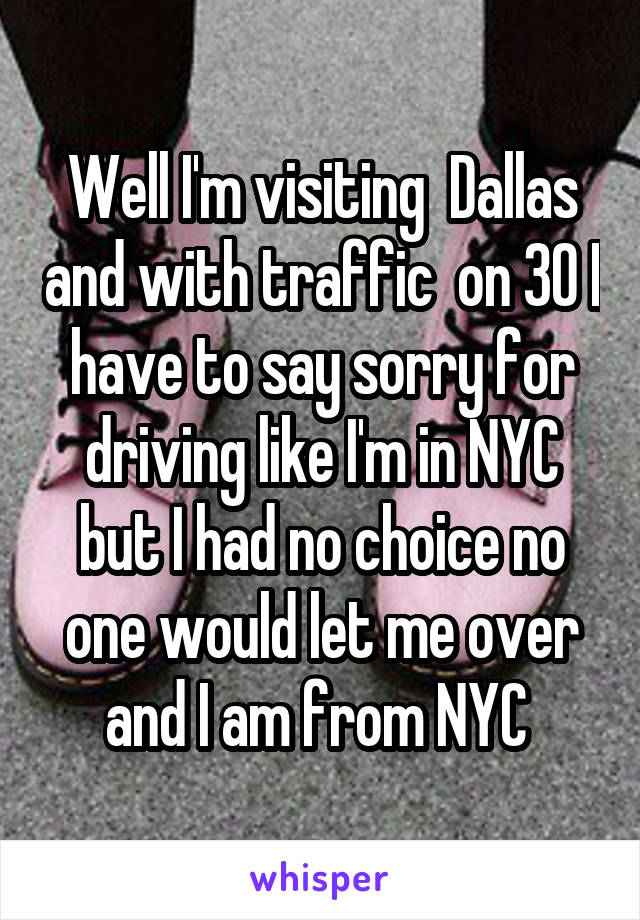 Well I'm visiting  Dallas and with traffic  on 30 I have to say sorry for driving like I'm in NYC but I had no choice no one would let me over and I am from NYC 
