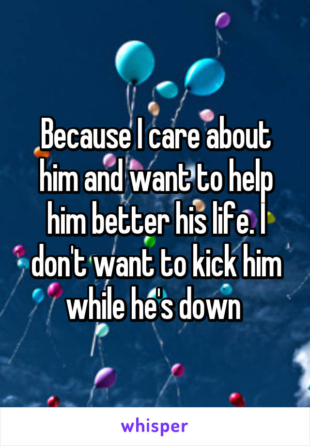 Because I care about him and want to help him better his life. I don't want to kick him while he's down 