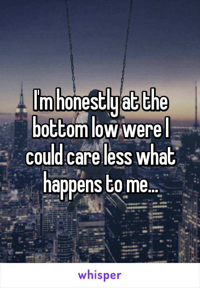 I'm honestly at the bottom low were I could care less what happens to me...