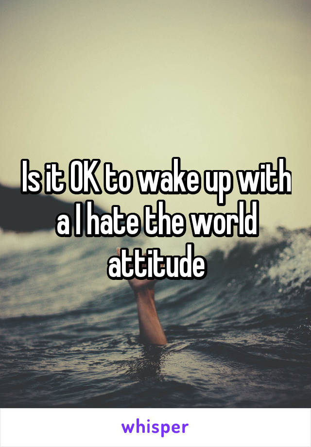 Is it OK to wake up with a I hate the world attitude