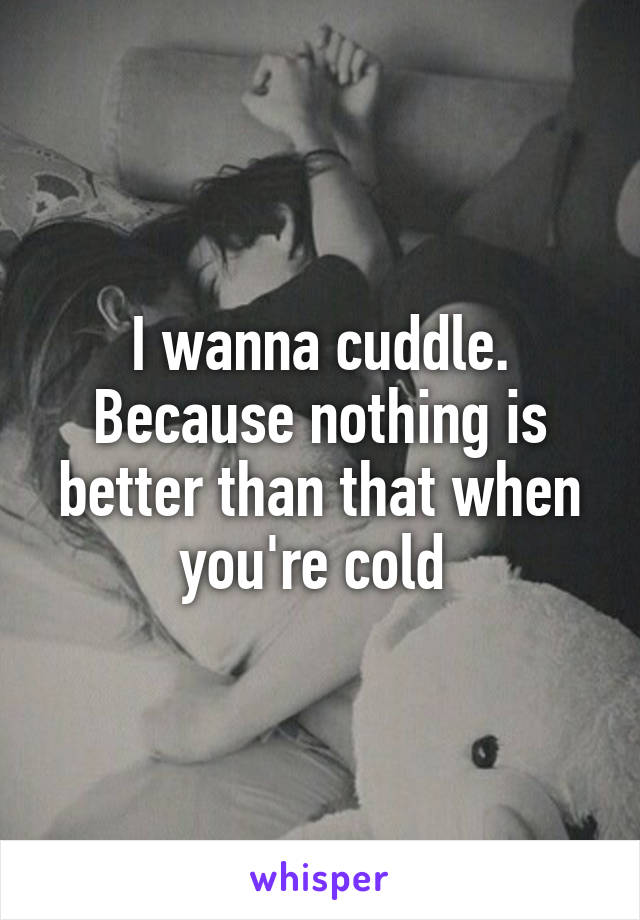 I wanna cuddle. Because nothing is better than that when you're cold 