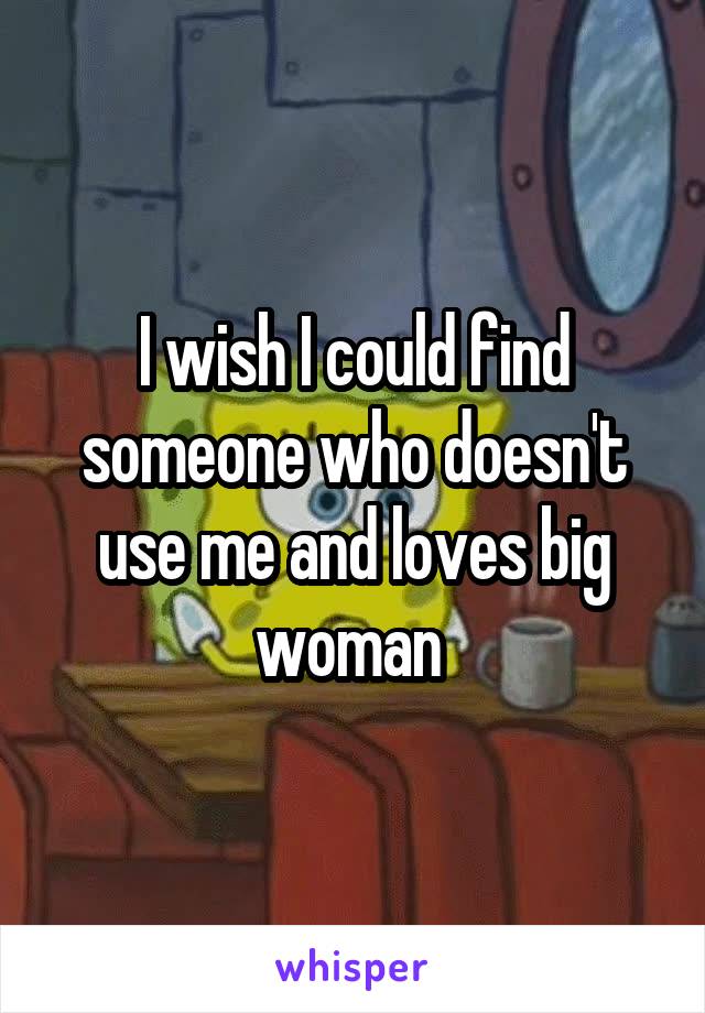 I wish I could find someone who doesn't use me and loves big woman 