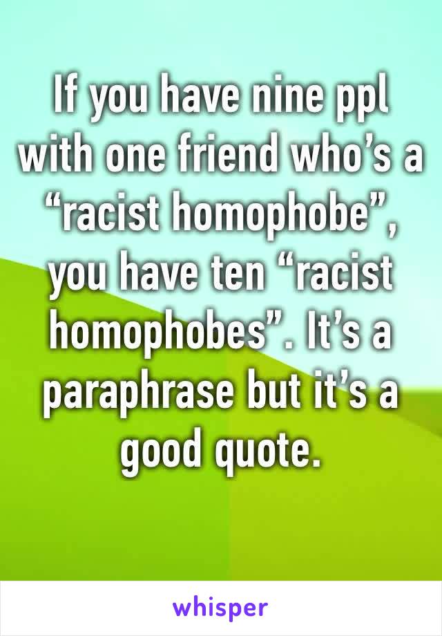 If you have nine ppl with one friend who’s a “racist homophobe”, you have ten “racist homophobes”. It’s a paraphrase but it’s a good quote.